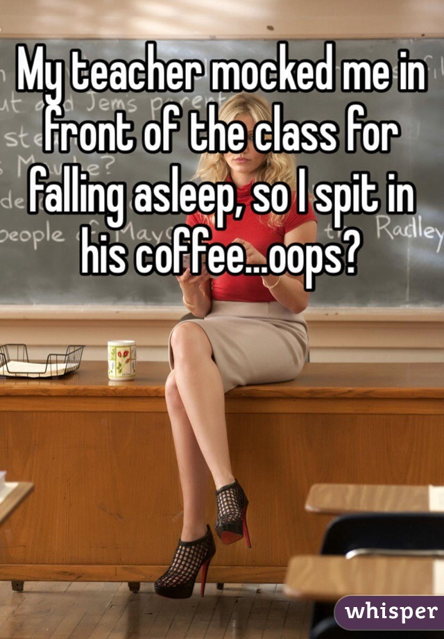 My teacher mocked me in front of the class for falling asleep, so I spit in his coffee…oops?