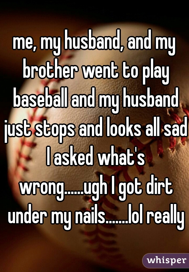 me, my husband, and my brother went to play baseball and my husband just stops and looks all sad I asked what's wrong......ugh I got dirt under my nails.......lol really