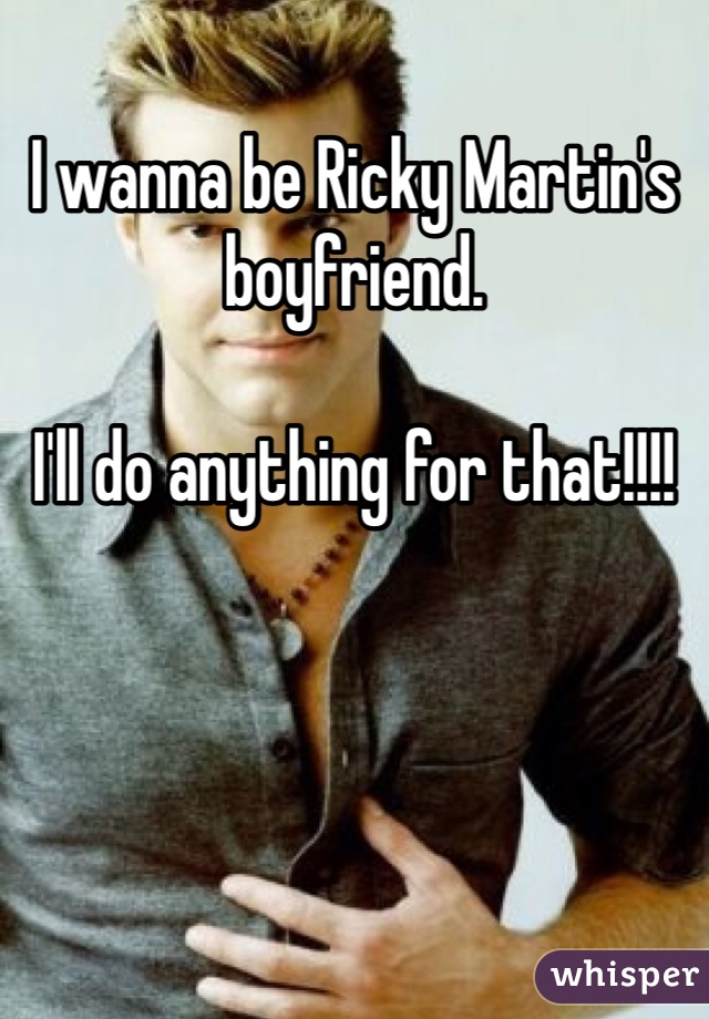 I wanna be Ricky Martin's boyfriend.

I'll do anything for that!!!!