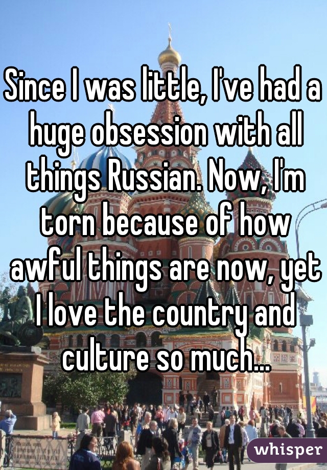 Since I was little, I've had a huge obsession with all things Russian. Now, I'm torn because of how awful things are now, yet I love the country and culture so much...