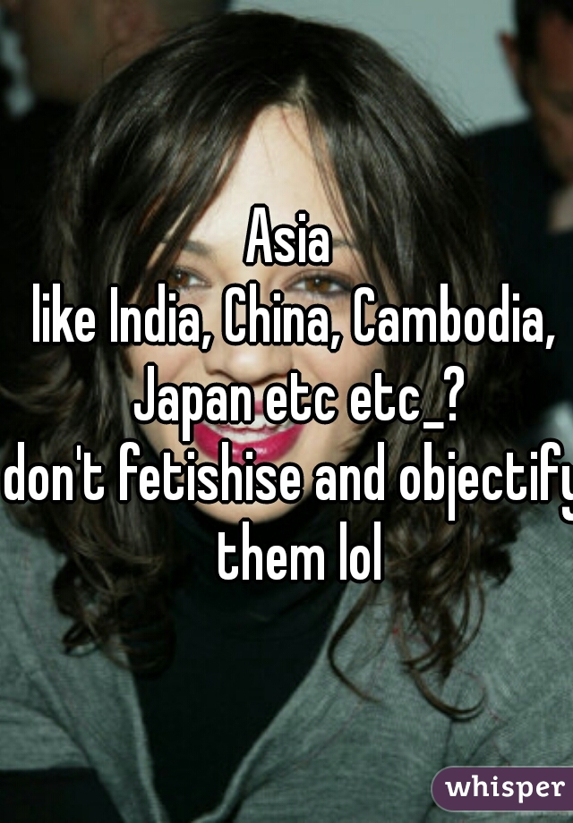 Asia 
like India, China, Cambodia, Japan etc etc_?
don't fetishise and objectify them lol