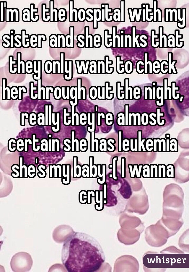 I'm at the hospital with my sister and she thinks that they only want to check her through out the night, really they're almost certain she has leukemia she's my baby :( I wanna cry!