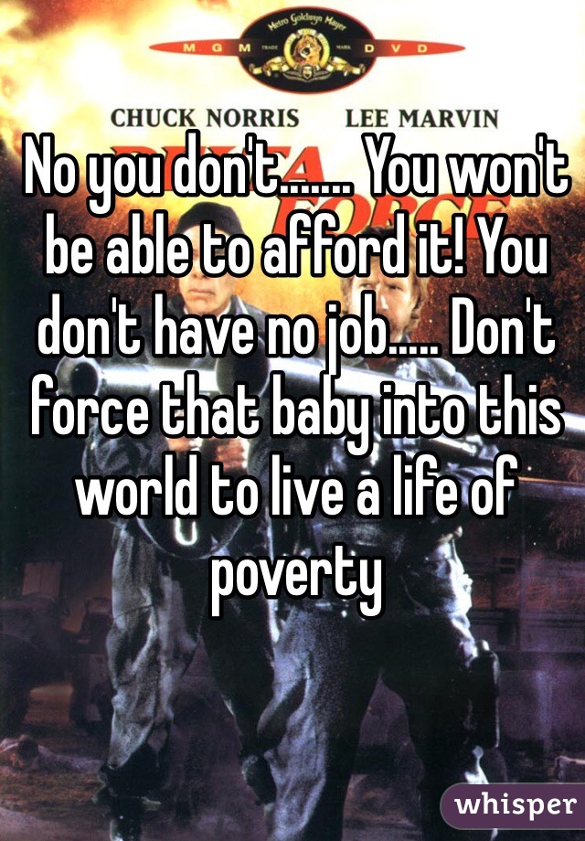 No you don't....... You won't be able to afford it! You don't have no job..... Don't force that baby into this world to live a life of poverty 