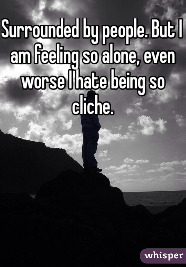 Surrounded by people. But I am feeling so alone, even worse I hate being so cliche. 