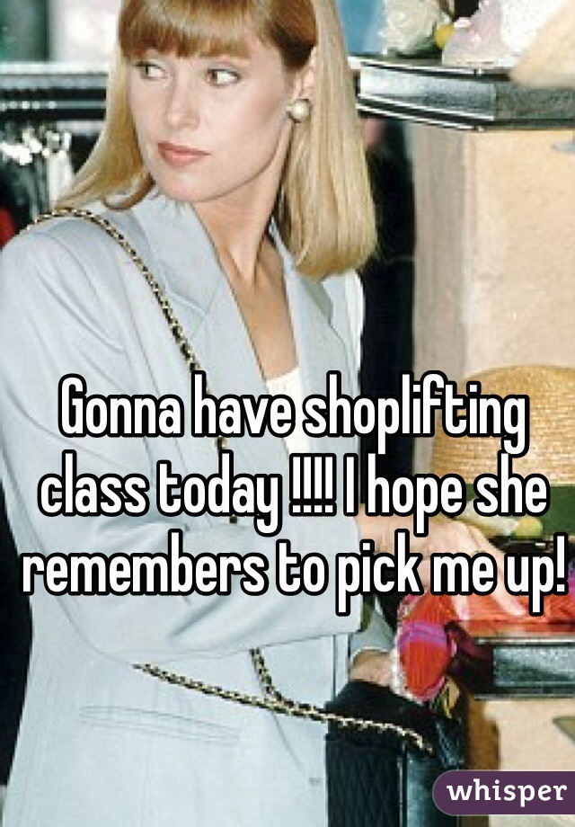 Gonna have shoplifting class today !!!! I hope she remembers to pick me up!
