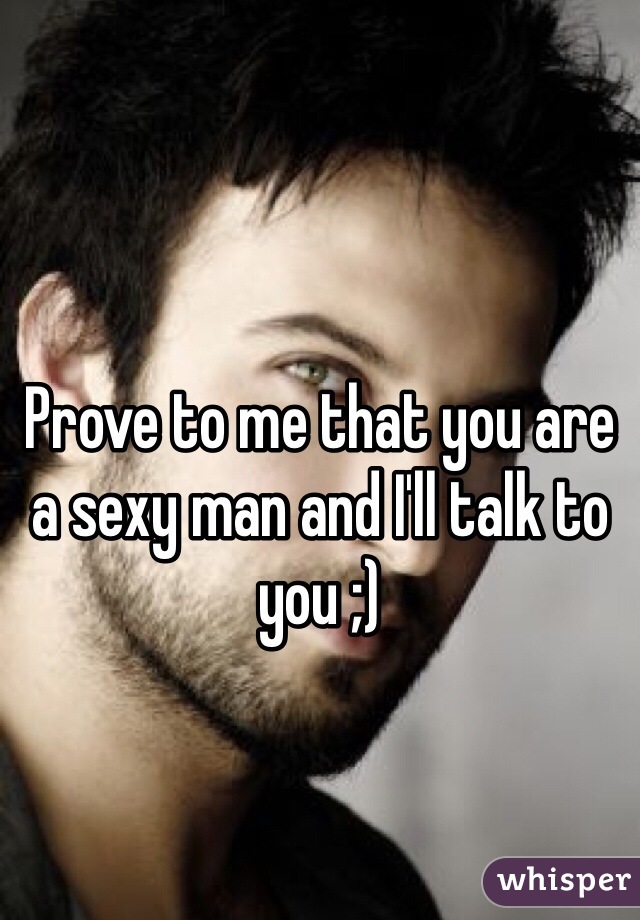 Prove to me that you are a sexy man and I'll talk to you ;)