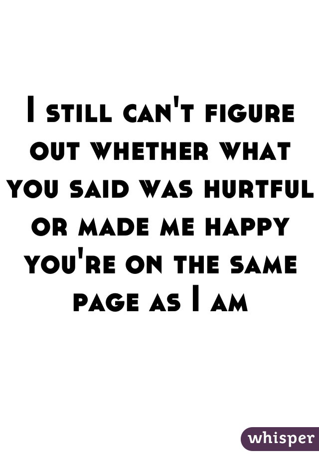 I still can't figure out whether what you said was hurtful or made me happy you're on the same page as I am