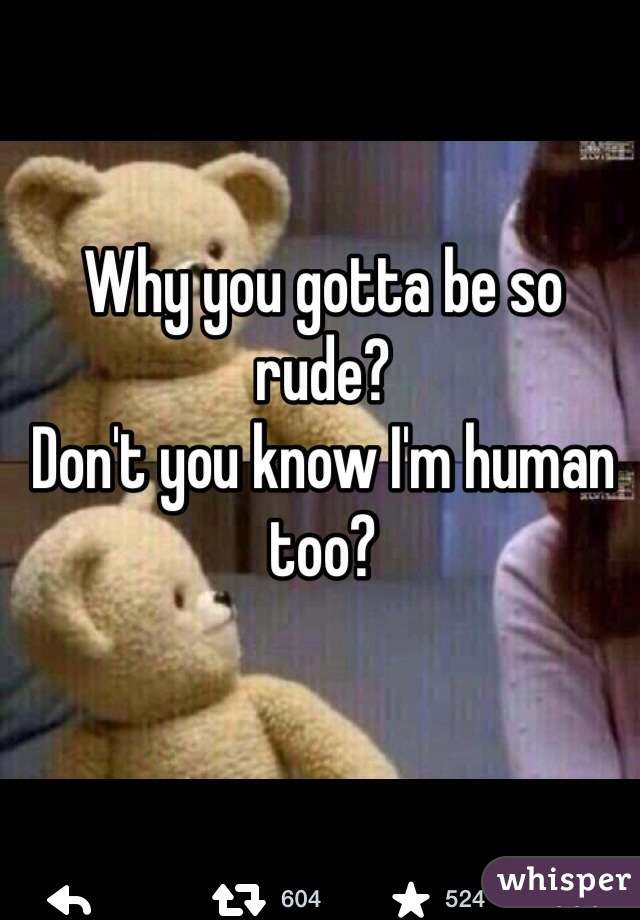 Why you gotta be so rude?
Don't you know I'm human too?