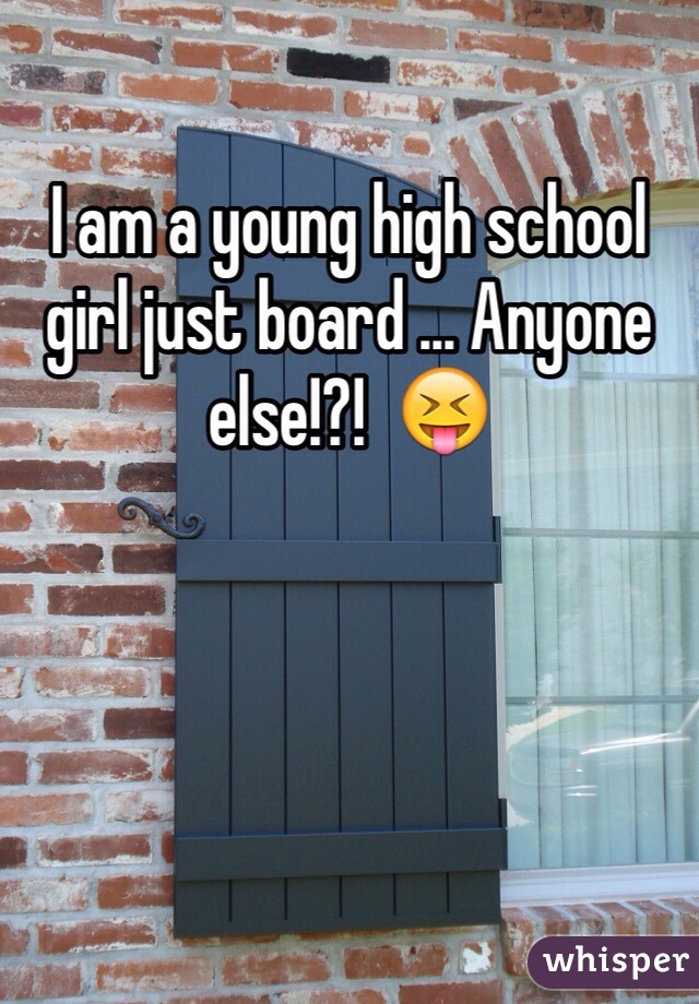 I am a young high school  girl just board ... Anyone else!?!  😝