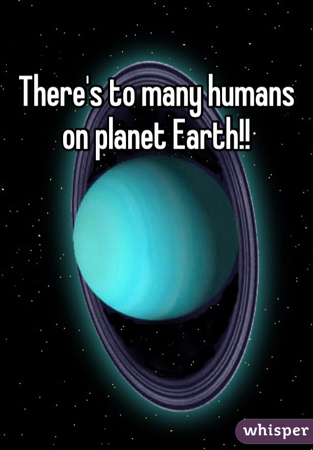 There's to many humans on planet Earth!! 