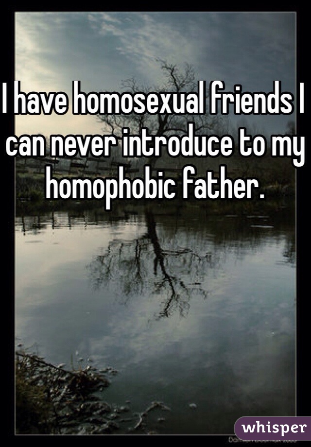 I have homosexual friends I can never introduce to my homophobic father.