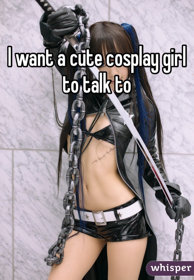 I want a cute cosplay girl to talk to 