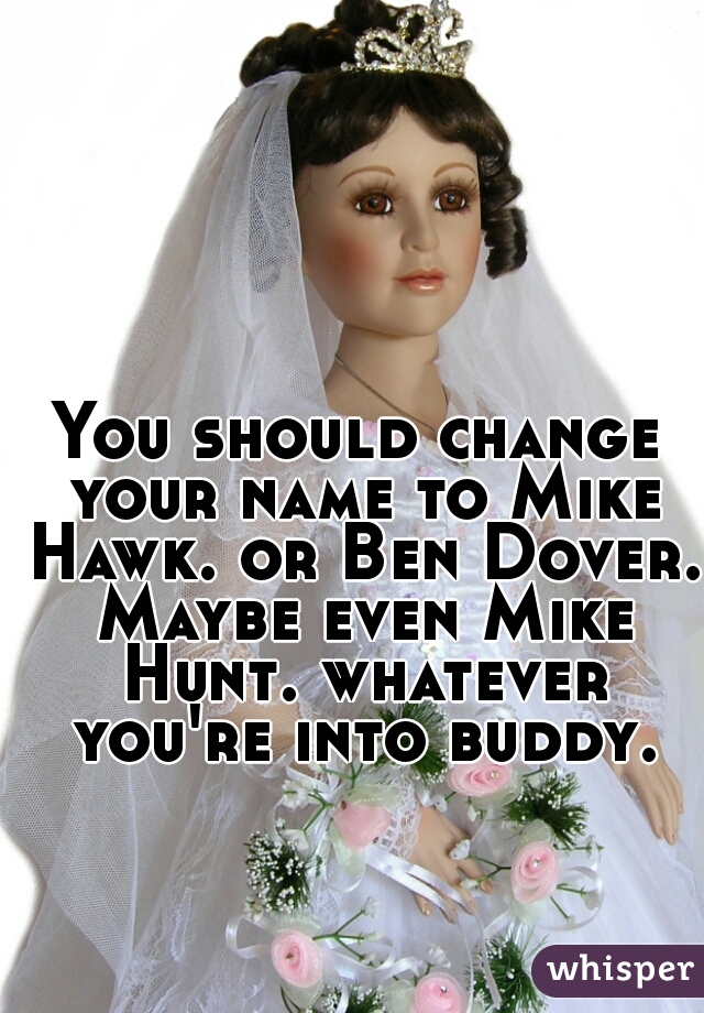 You should change your name to Mike Hawk. or Ben Dover. Maybe even Mike Hunt. whatever you're into buddy.