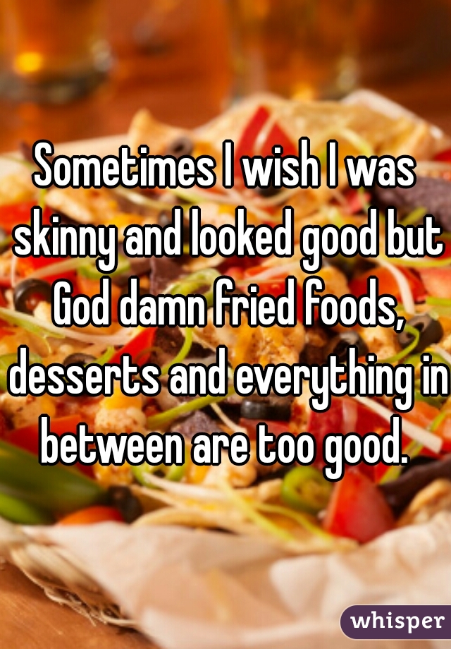 Sometimes I wish I was skinny and looked good but God damn fried foods, desserts and everything in between are too good. 