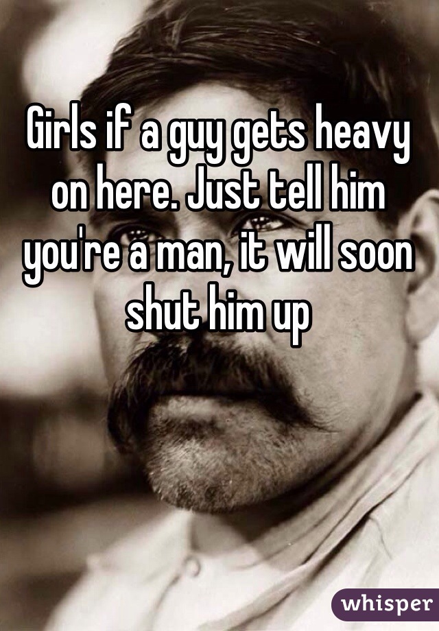 Girls if a guy gets heavy on here. Just tell him you're a man, it will soon shut him up 