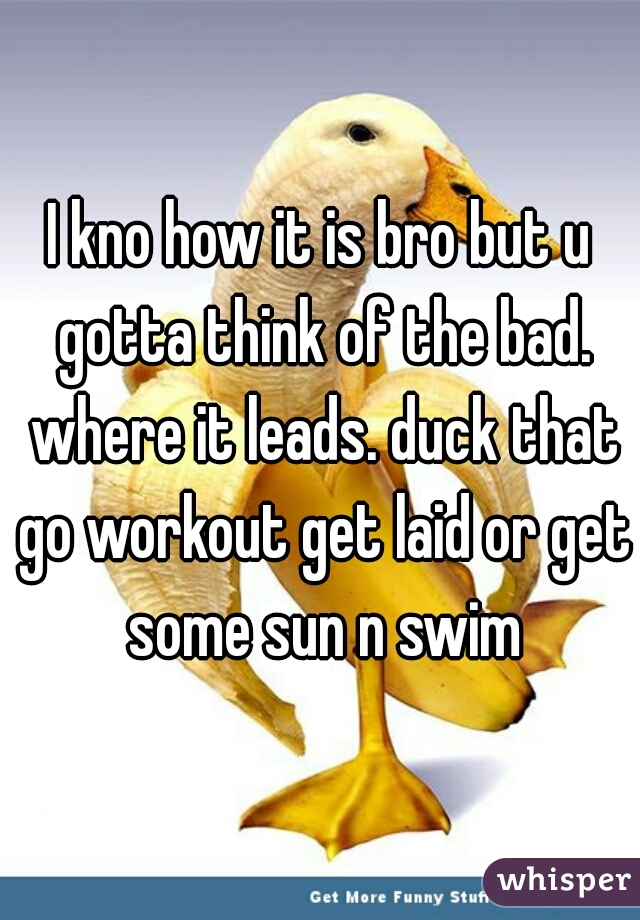 I kno how it is bro but u gotta think of the bad. where it leads. duck that go workout get laid or get some sun n swim