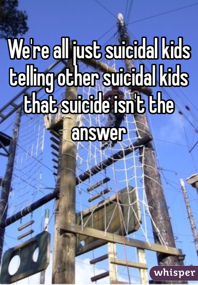 We're all just suicidal kids telling other suicidal kids that suicide isn't the answer 