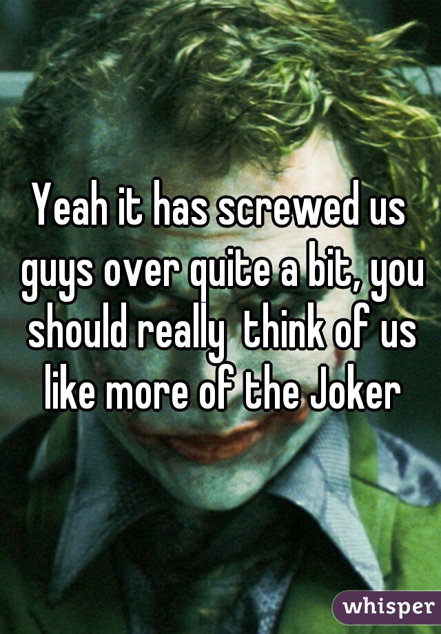 Yeah it has screwed us guys over quite a bit, you should really  think of us like more of the Joker