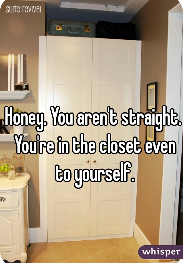 Honey. You aren't straight. You're in the closet even to yourself.