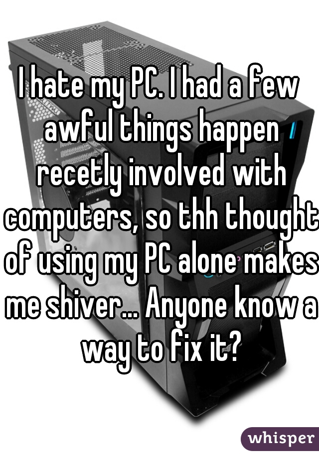 I hate my PC. I had a few awful things happen recetly involved with computers, so thh thought of using my PC alone makes me shiver... Anyone know a way to fix it?