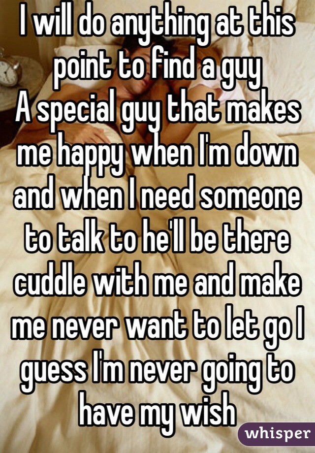 I will do anything at this point to find a guy 
A special guy that makes me happy when I'm down and when I need someone to talk to he'll be there cuddle with me and make me never want to let go I guess I'm never going to have my wish 