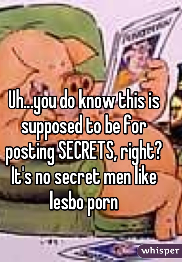 Uh...you do know this is supposed to be for posting SECRETS, right? It's no secret men like lesbo porn