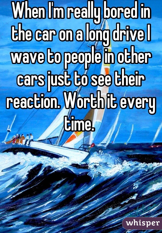 When I'm really bored in the car on a long drive I wave to people in other cars just to see their reaction. Worth it every time. 