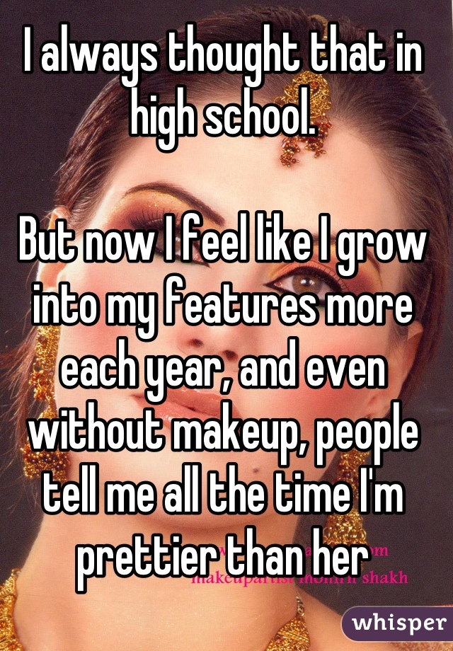 I always thought that in high school. 

But now I feel like I grow into my features more each year, and even without makeup, people tell me all the time I'm prettier than her