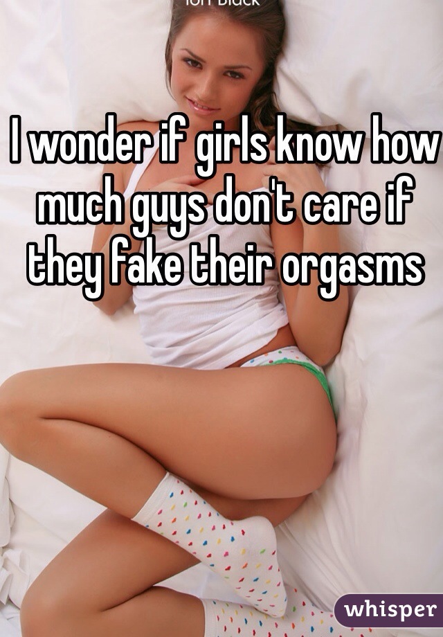 I wonder if girls know how much guys don't care if they fake their orgasms