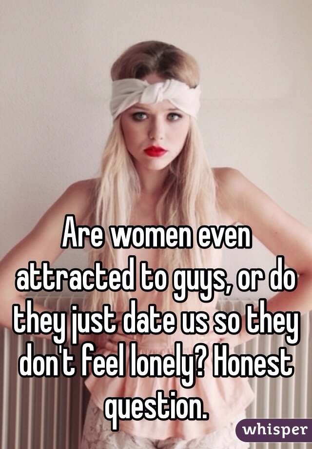 Are women even attracted to guys, or do they just date us so they don't feel lonely? Honest question.