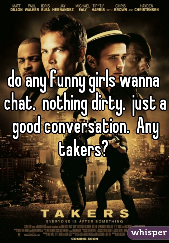 do any funny girls wanna chat.  nothing dirty.  just a good conversation.  Any takers? 