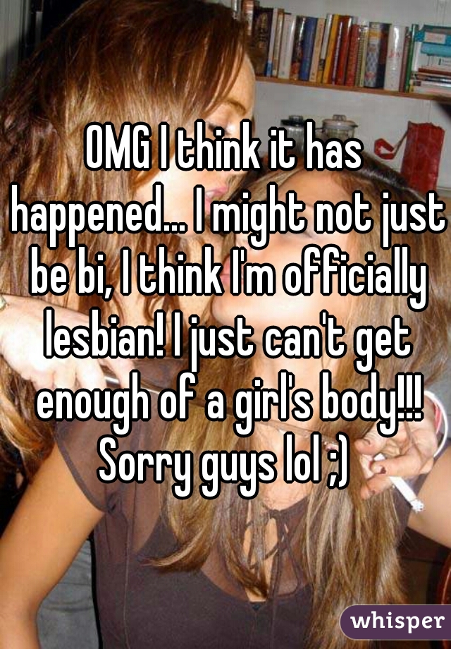 OMG I think it has happened... I might not just be bi, I think I'm officially lesbian! I just can't get enough of a girl's body!!! Sorry guys lol ;) 