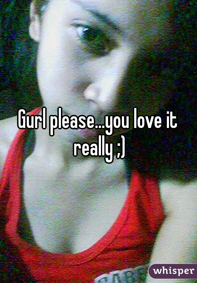 Gurl please...you love it really ;)