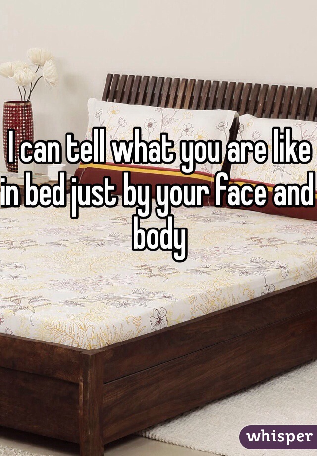 I can tell what you are like in bed just by your face and body