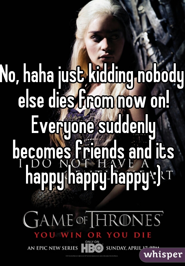 No, haha just kidding nobody else dies from now on! Everyone suddenly becomes friends and its happy happy happy :)