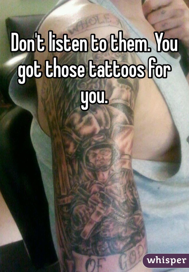 Don't listen to them. You got those tattoos for you. 