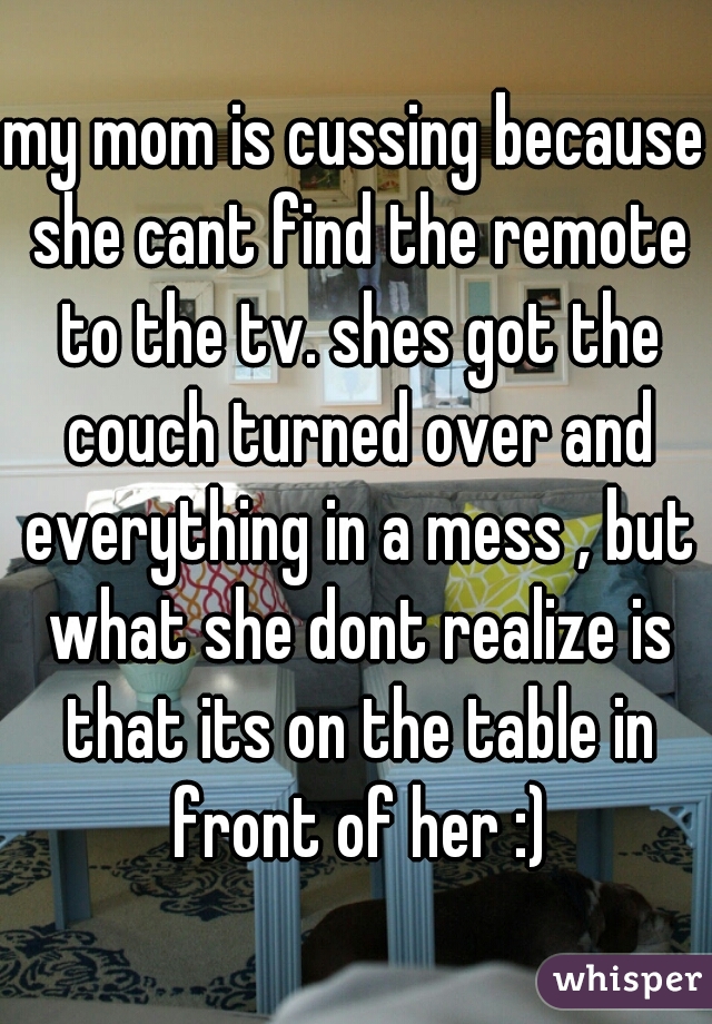 my mom is cussing because she cant find the remote to the tv. shes got the couch turned over and everything in a mess , but what she dont realize is that its on the table in front of her :)