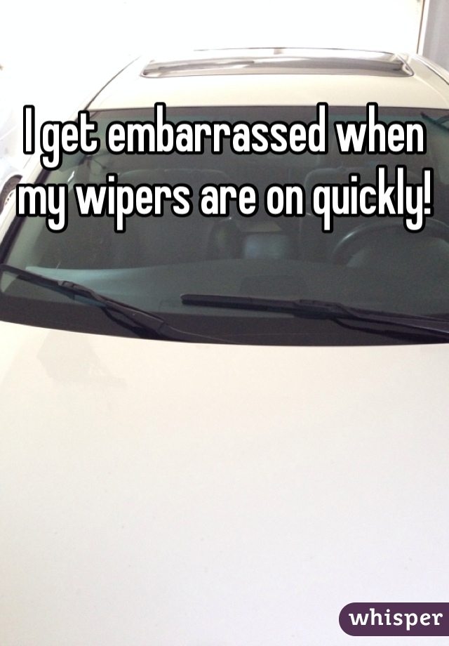 I get embarrassed when my wipers are on quickly!