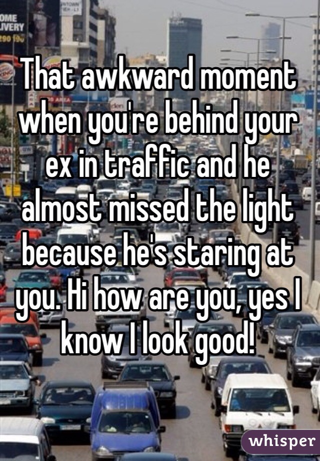 That awkward moment when you're behind your ex in traffic and he almost missed the light because he's staring at you. Hi how are you, yes I know I look good!