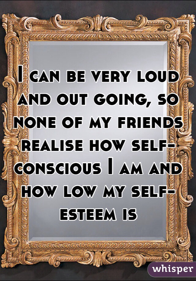 I can be very loud and out going, so none of my friends realise how self-conscious I am and how low my self-esteem is 