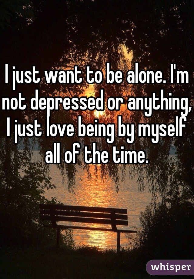 I just want to be alone. I'm not depressed or anything, I just love being by myself all of the time.