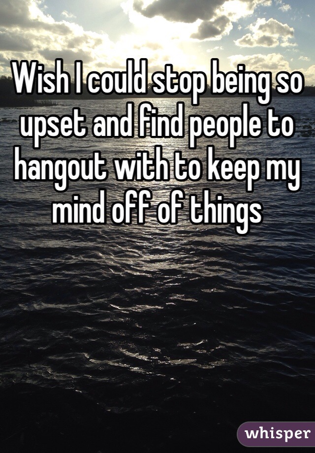 Wish I could stop being so upset and find people to hangout with to keep my mind off of things