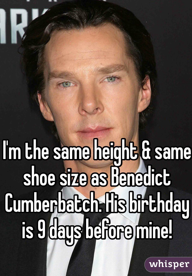 I'm the same height & same shoe size as Benedict Cumberbatch. His birthday is 9 days before mine! 