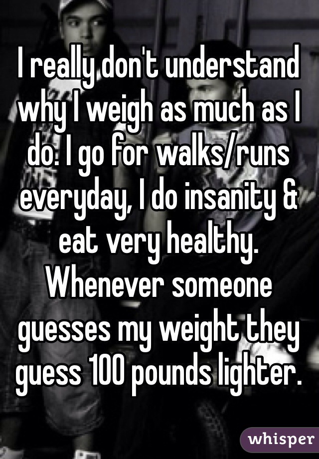 I really don't understand why I weigh as much as I do. I go for walks/runs everyday, I do insanity & eat very healthy. Whenever someone guesses my weight they guess 100 pounds lighter. 