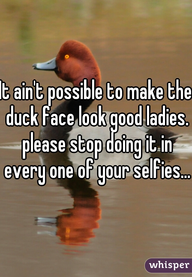 It ain't possible to make the duck face look good ladies. please stop doing it in every one of your selfies...