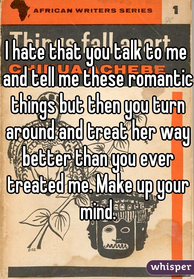 I hate that you talk to me and tell me these romantic things but then you turn around and treat her way better than you ever treated me. Make up your mind.