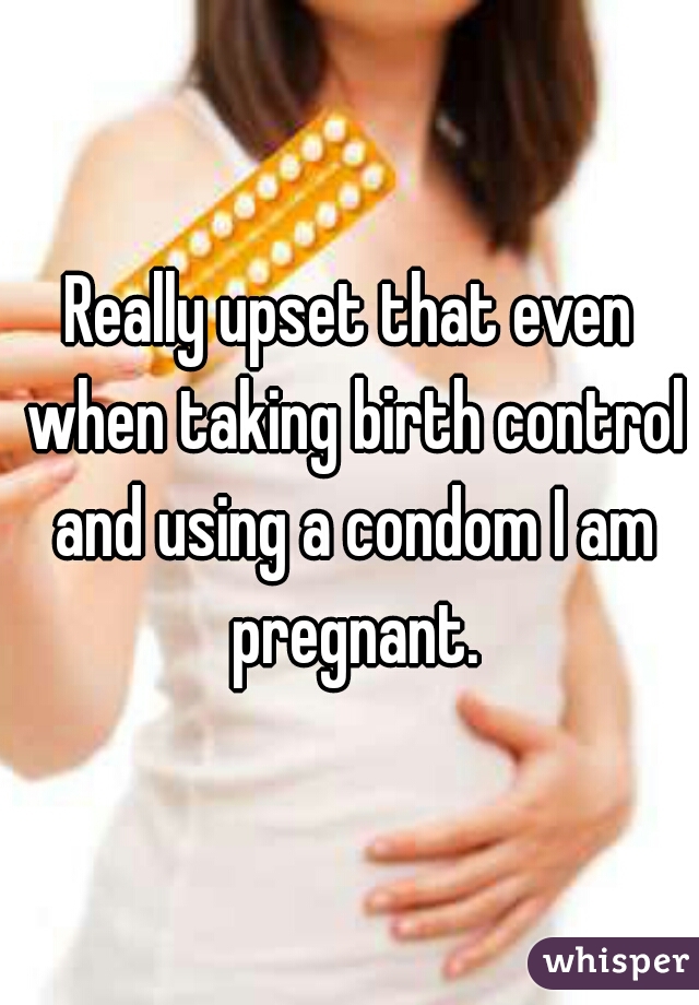 Really upset that even when taking birth control and using a condom I am pregnant.