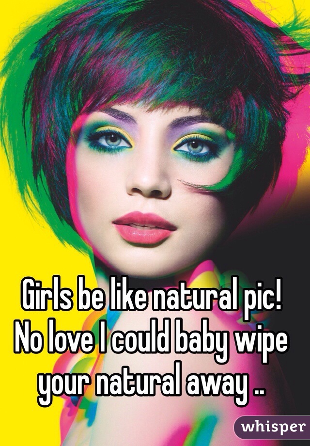 Girls be like natural pic!
No love I could baby wipe your natural away ..