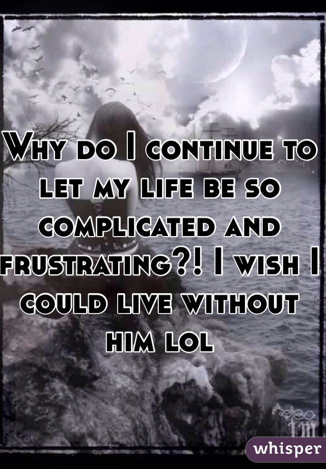 Why do I continue to let my life be so complicated and frustrating?! I wish I could live without him lol