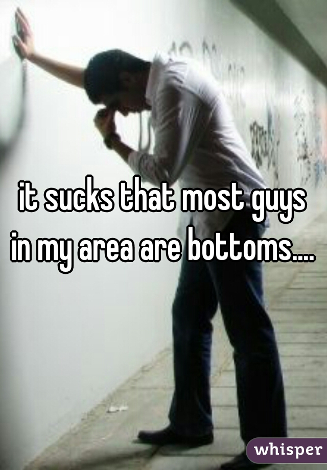 it sucks that most guys
in my area are bottoms....